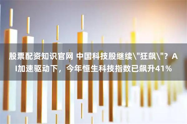 股票配资知识官网 中国科技股继续＂狂飙＂？AI加速驱动下，今年恒生科技指数已飙升41%