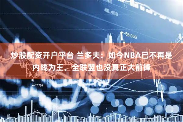 炒股配资开户平台 兰多夫：如今NBA已不再是内线为王，全联盟也没真正大前锋