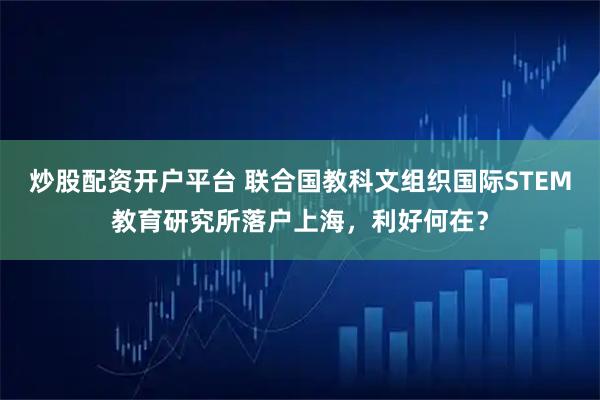 炒股配资开户平台 联合国教科文组织国际STEM教育研究所落户上海，利好何在？