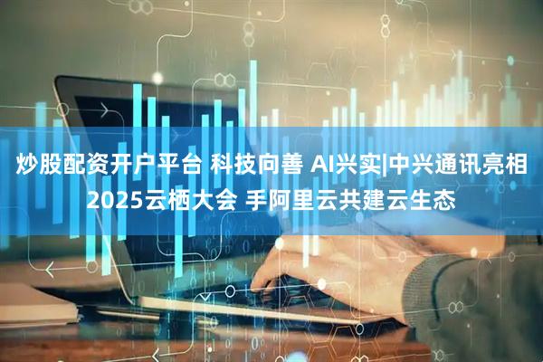 炒股配资开户平台 科技向善 AI兴实|中兴通讯亮相2025云栖大会 手阿里云共建云生态