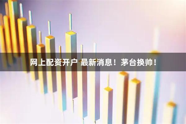 网上配资开户 最新消息！茅台换帅！