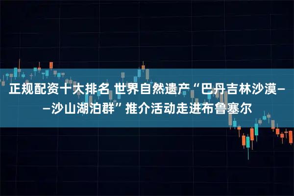 正规配资十大排名 世界自然遗产“巴丹吉林沙漠——沙山湖泊群”推介活动走进布鲁塞尔