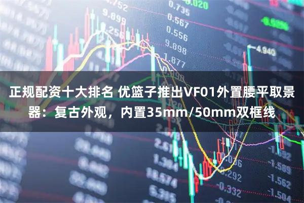 正规配资十大排名 优篮子推出VF01外置腰平取景器：复古外观，内置35mm/50mm双框线
