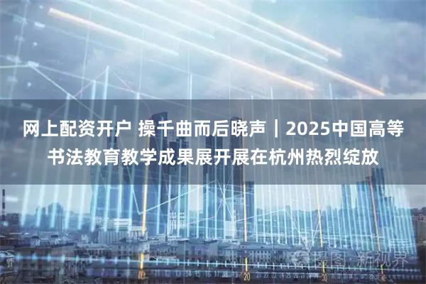 网上配资开户 操千曲而后晓声｜2025中国高等书法教育教学成果展开展在杭州热烈绽放
