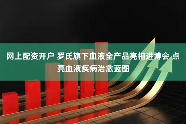 网上配资开户 罗氏旗下血液全产品亮相进博会 点亮血液疾病治愈蓝图