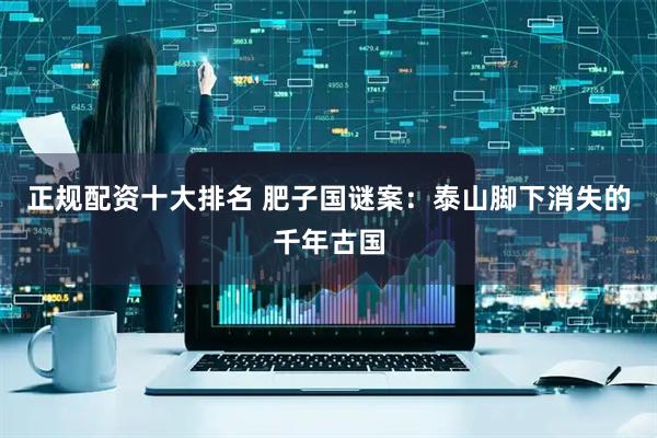 正规配资十大排名 肥子国谜案：泰山脚下消失的千年古国