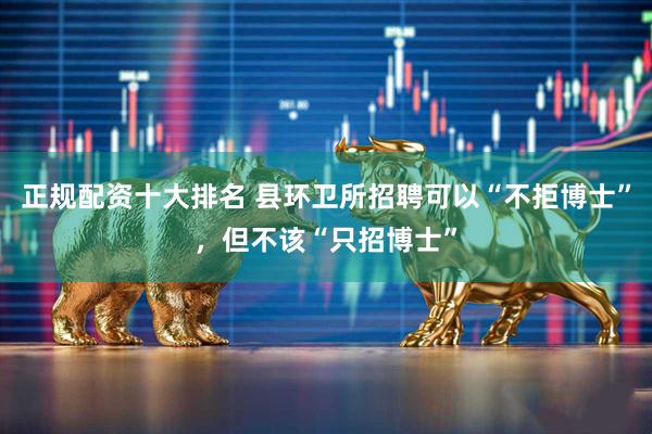 正规配资十大排名 县环卫所招聘可以“不拒博士”，但不该“只招博士”