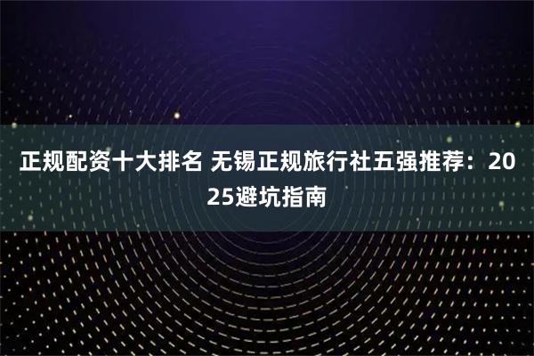 正规配资十大排名 无锡正规旅行社五强推荐：2025避坑指南