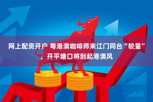 网上配资开户 粤港澳咖啡师来江门同台“较量”，开平塘口将刮起港澳风