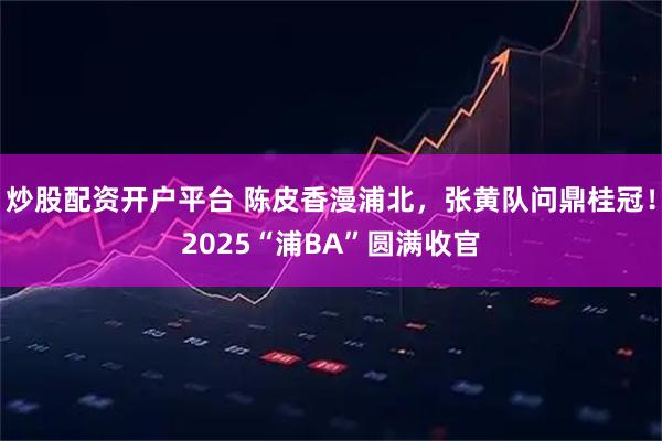 炒股配资开户平台 陈皮香漫浦北，张黄队问鼎桂冠！2025“浦BA”圆满收官