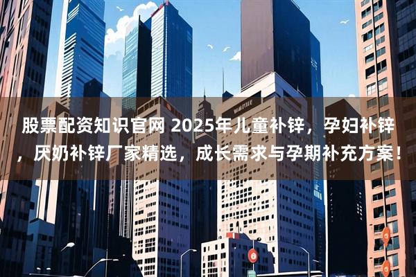 股票配资知识官网 2025年儿童补锌，孕妇补锌，厌奶补锌厂家精选，成长需求与孕期补充方案！
