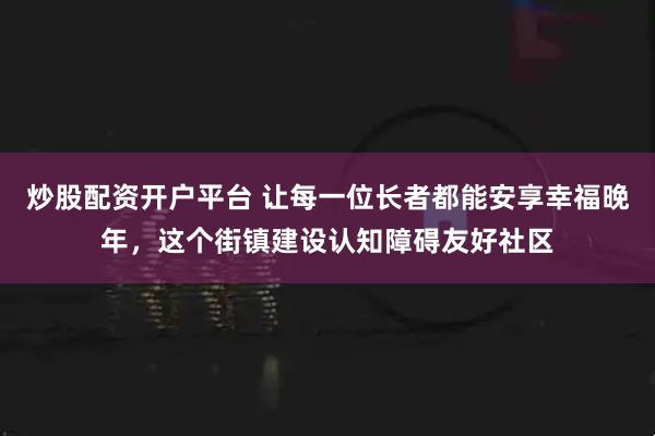 炒股配资开户平台 让每一位长者都能安享幸福晚年，这个街镇建设认知障碍友好社区
