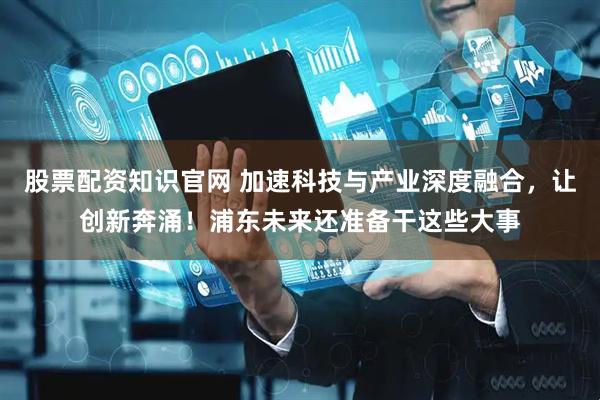 股票配资知识官网 加速科技与产业深度融合，让创新奔涌！浦东未来还准备干这些大事