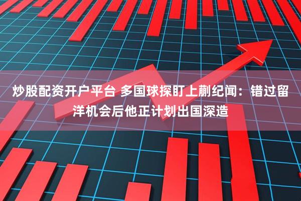炒股配资开户平台 多国球探盯上蒯纪闻：错过留洋机会后他正计划出国深造