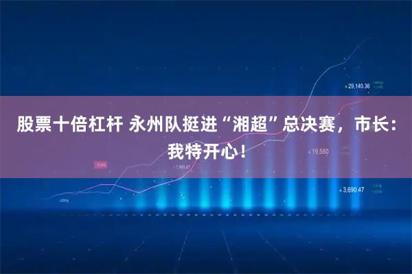 股票十倍杠杆 永州队挺进“湘超”总决赛，市长：我特开心！