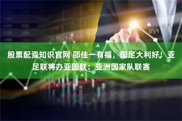 股票配资知识官网 邵佳一有福，国足大利好！亚足联将办亚国联：亚洲国家队联赛