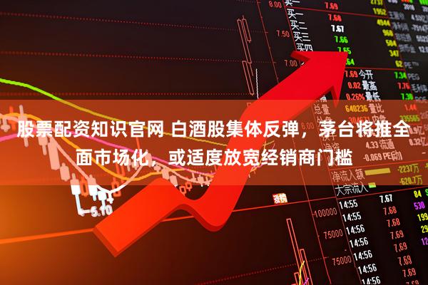 股票配资知识官网 白酒股集体反弹，茅台将推全面市场化，或适度放宽经销商门槛