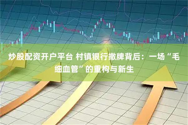 炒股配资开户平台 村镇银行撤牌背后：一场“毛细血管”的重构与新生