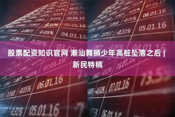 股票配资知识官网 潮汕舞狮少年高桩坠落之后 | 新民特稿