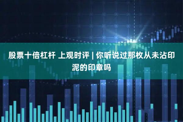 股票十倍杠杆 上观时评 | 你听说过那枚从未沾印泥的印章吗