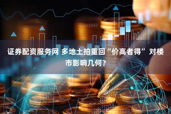 证券配资服务网 多地土拍重回“价高者得” 对楼市影响几何？