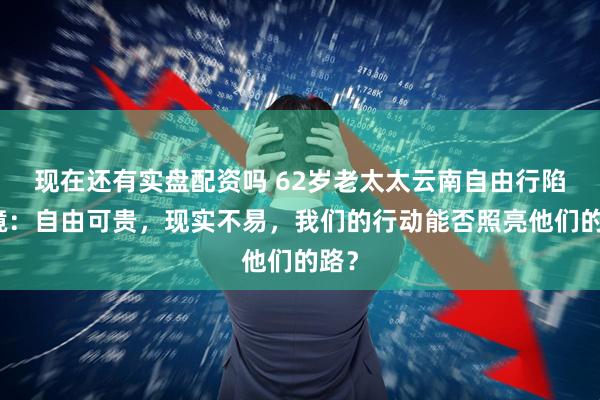 现在还有实盘配资吗 62岁老太太云南自由行陷困境：自由可贵，现实不易，我们的行动能否照亮他们的路？