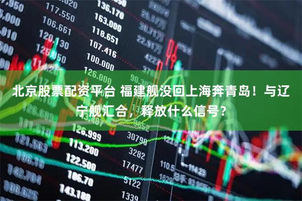 北京股票配资平台 福建舰没回上海奔青岛！与辽宁舰汇合，释放什么信号？