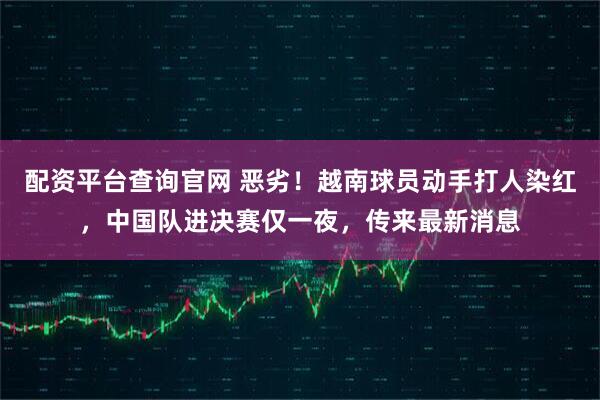 配资平台查询官网 恶劣！越南球员动手打人染红，中国队进决赛仅一夜，传来最新消息