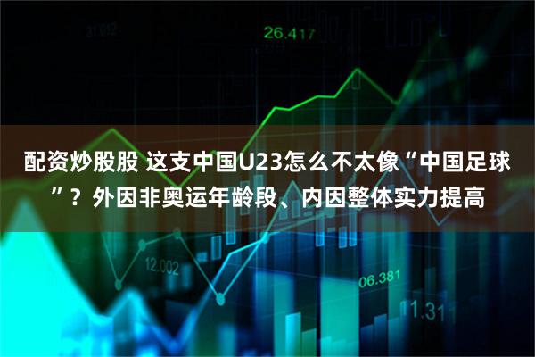 配资炒股股 这支中国U23怎么不太像“中国足球”？外因非奥运年龄段、内因整体实力提高
