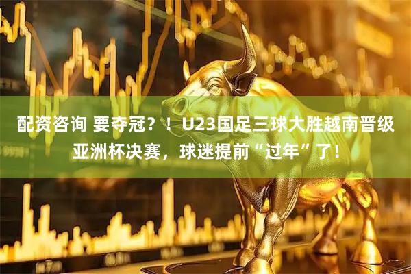 配资咨询 要夺冠？！U23国足三球大胜越南晋级亚洲杯决赛，球迷提前“过年”了！