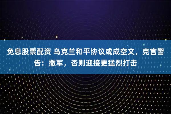 免息股票配资 乌克兰和平协议或成空文，克宫警告：撤军，否则迎接更猛烈打击