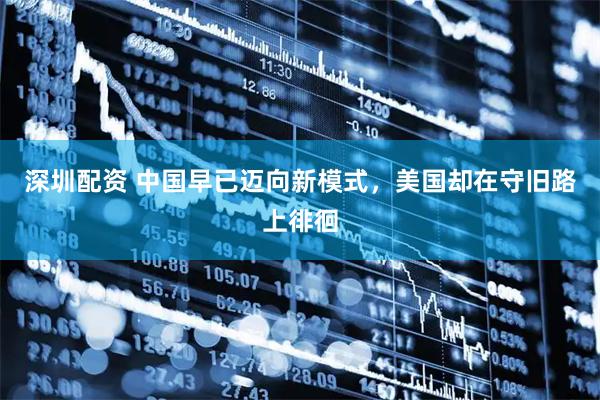 深圳配资 中国早已迈向新模式，美国却在守旧路上徘徊