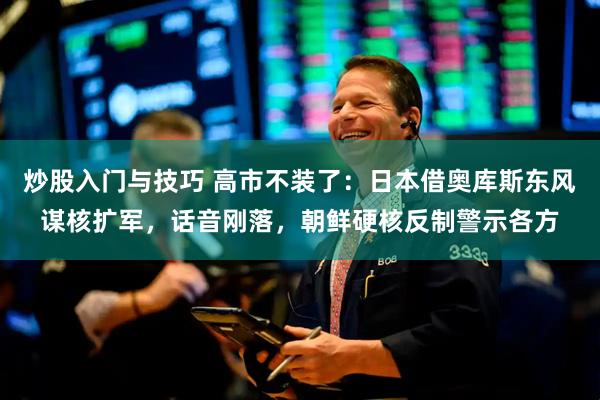 炒股入门与技巧 高市不装了：日本借奥库斯东风谋核扩军，话音刚落，朝鲜硬核反制警示各方