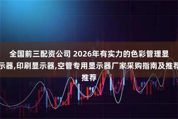 全国前三配资公司 2026年有实力的色彩管理显示器,印刷显示器,空管专用显示器厂家采购指南及推荐