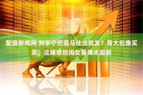 配资新闻网 刘宇宁把爱马仕当批发？背大包像买菜，这嫁妆给闺女备得太超前