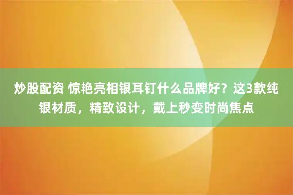 炒股配资 惊艳亮相银耳钉什么品牌好？这3款纯银材质，精致设计，戴上秒变时尚焦点