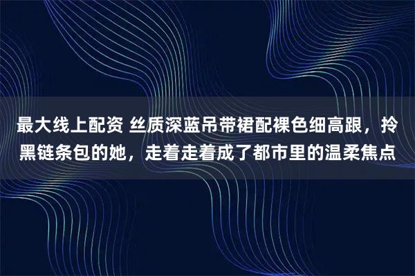 最大线上配资 丝质深蓝吊带裙配裸色细高跟，拎黑链条包的她，走着走着成了都市里的温柔焦点