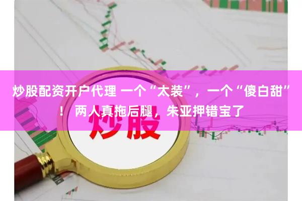 炒股配资开户代理 一个“太装”，一个“傻白甜”！ 两人真拖后腿，朱亚押错宝了