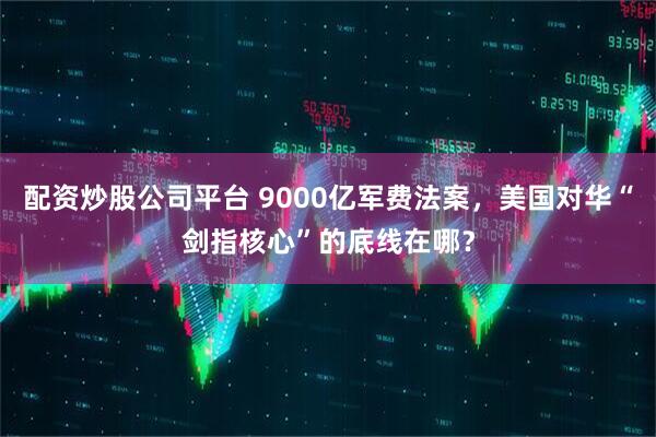 配资炒股公司平台 9000亿军费法案，美国对华“剑指核心”的底线在哪？