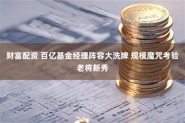财富配资 百亿基金经理阵容大洗牌 规模魔咒考验老将新秀