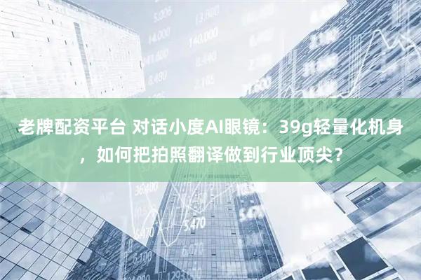 老牌配资平台 对话小度AI眼镜：39g轻量化机身，如何把拍照翻译做到行业顶尖？