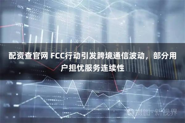 配资查官网 FCC行动引发跨境通信波动，部分用户担忧服务连续性