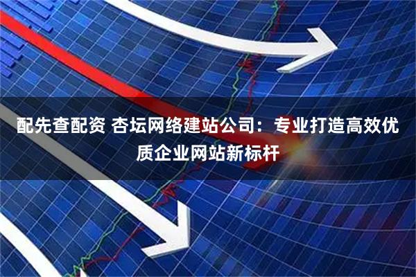 配先查配资 杏坛网络建站公司：专业打造高效优质企业网站新标杆