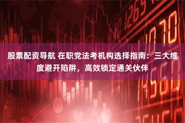 股票配资导航 在职党法考机构选择指南：三大维度避开陷阱，高效锁定通关伙伴