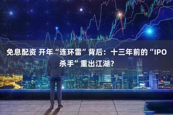 免息配资 开年“连环雷”背后：十三年前的“IPO杀手”重出江湖？