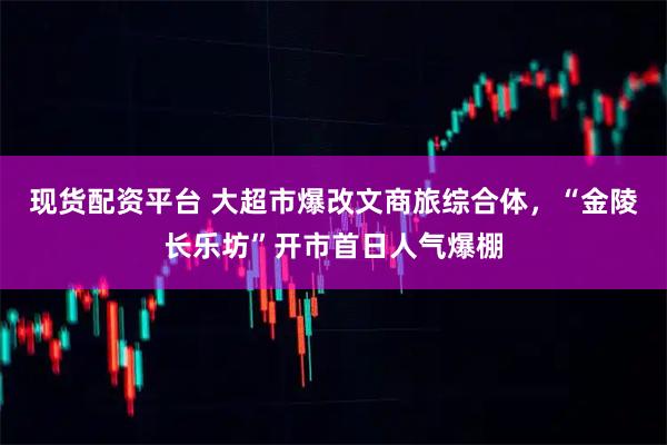 现货配资平台 大超市爆改文商旅综合体，“金陵长乐坊”开市首日人气爆棚
