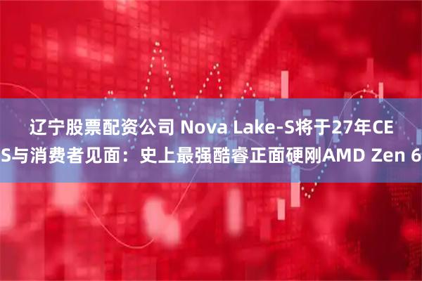 辽宁股票配资公司 Nova Lake-S将于27年CES与消费者见面：史上最强酷睿正面硬刚AMD Zen 6