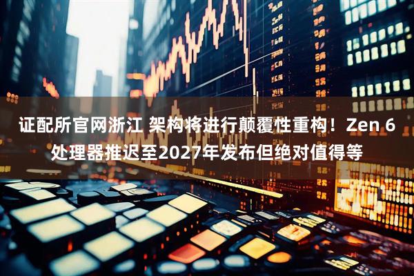 证配所官网浙江 架构将进行颠覆性重构！Zen 6处理器推迟至2027年发布但绝对值得等