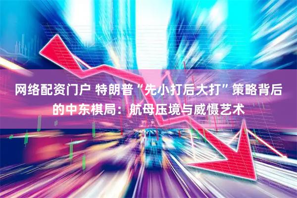 网络配资门户 特朗普“先小打后大打”策略背后的中东棋局：航母压境与威慑艺术