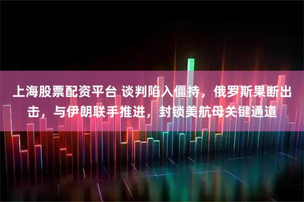 上海股票配资平台 谈判陷入僵持，俄罗斯果断出击，与伊朗联手推进，封锁美航母关键通道